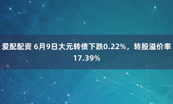 爱配配资 6月9日大元转债下跌0.22%，转股溢价率17.39%