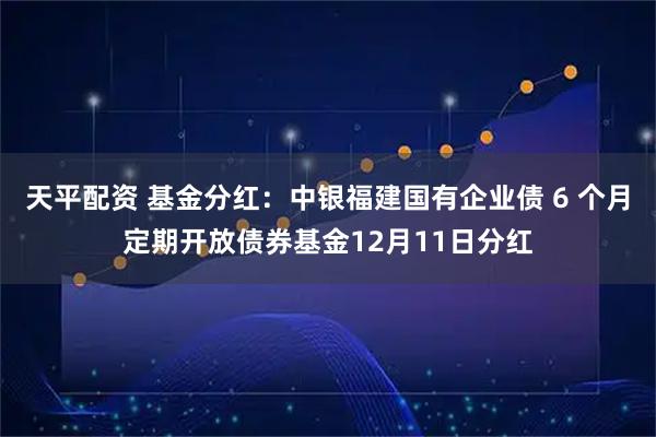 天平配资 基金分红：中银福建国有企业债 6 个月定期开放债券基金12月11日分红