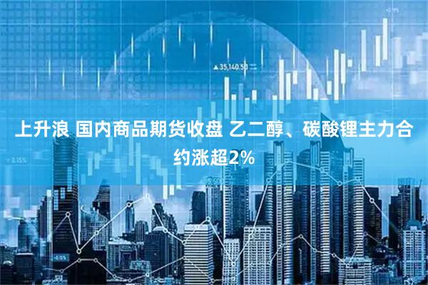 上升浪 国内商品期货收盘 乙二醇、碳酸锂主力合约涨超2%